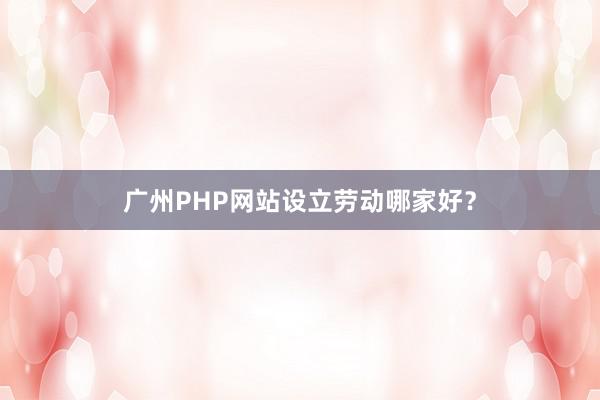 广州PHP网站设立劳动哪家好?